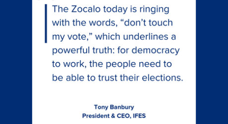 The Zocalo today is ringing with the words, “don’t touch my vote,” which underlines a powerful truth: for democracy to work, the people need to be able to trust their elections. Tony Banbury President and CEO, IFES