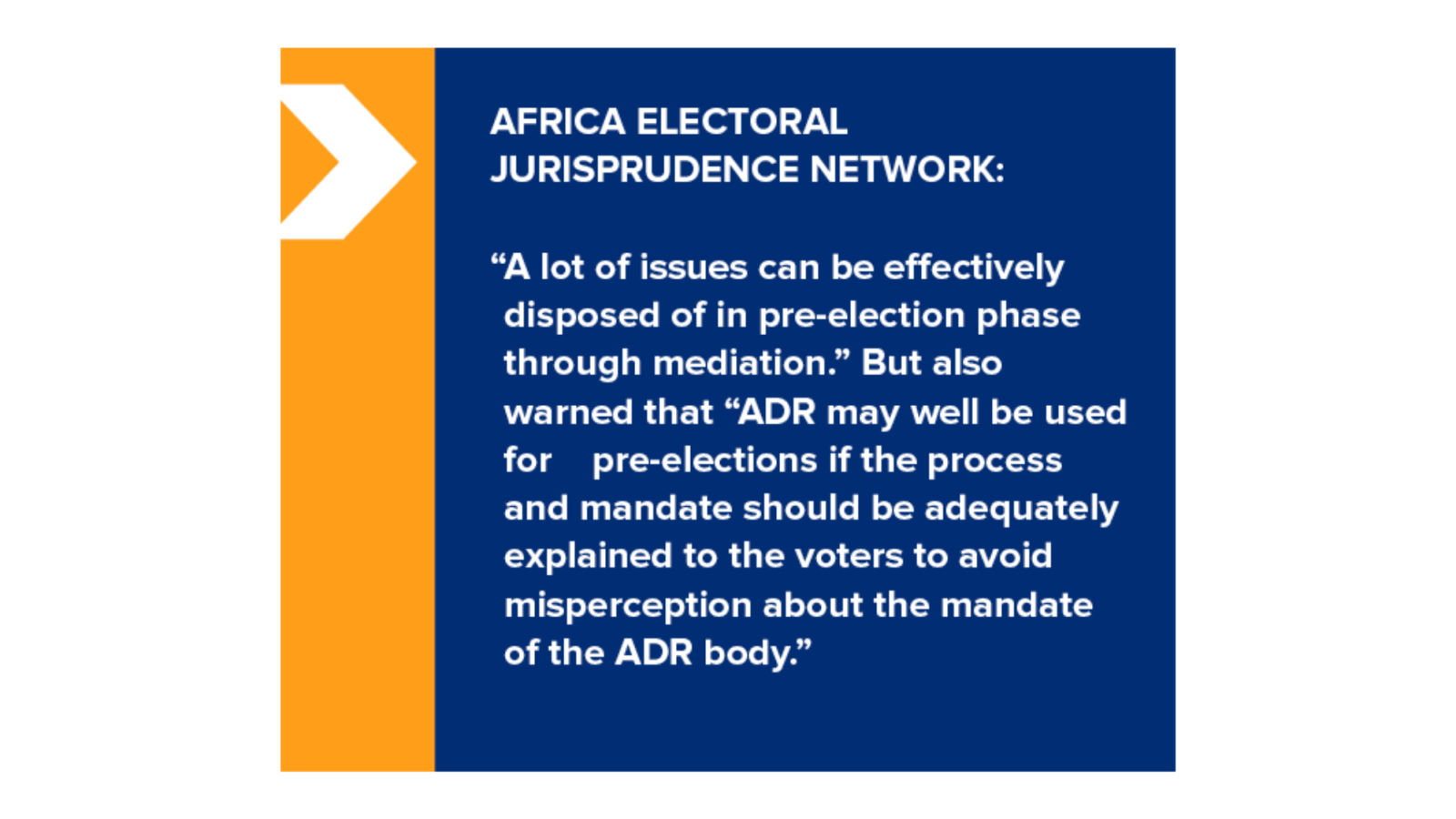 AFRICA ELECTORAL JURISPRUDENCE NETWORK: "A lot of issues can be effectively disposed of in pre-election phase through mediation." But also warned that "ADR may well be used for pre-elections if the process and mandate should be adequately explained to the voters to avoid misperception about the mandate of the ADR body."
