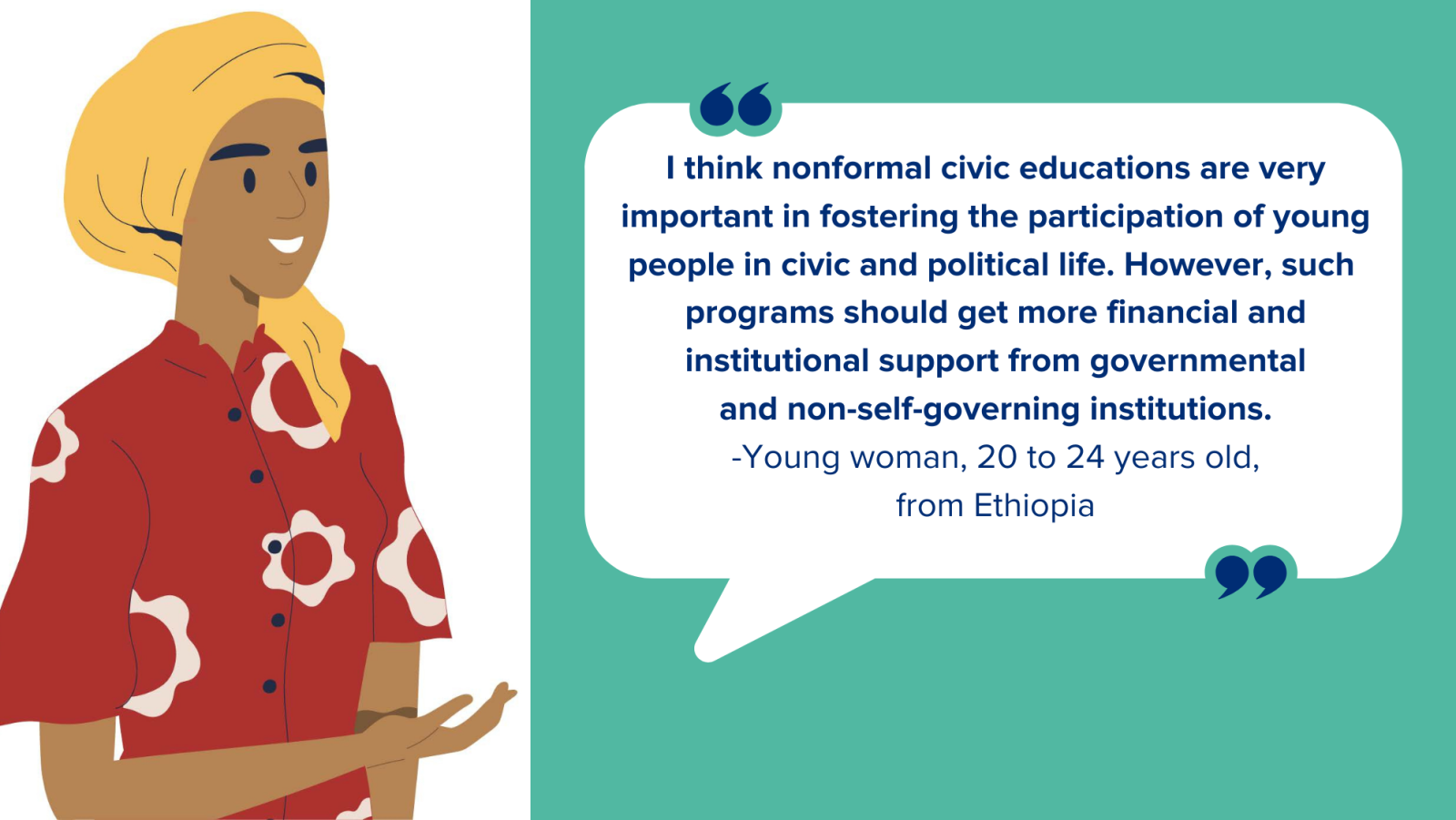 I think nonformal civic educations are very important in fostering the participation of young people in civic and political life. However, such  programs should get more financial and institutional support from governmental and non-self-governing institutions. -Young woman, 20 to 24 years old, from Ethiopia