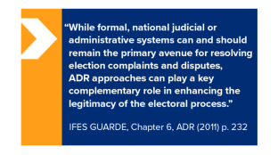 "While formal, national judicial or administrative systems can and should remain the primary avenue for resolving election complaints and disputes, ADR approaches can play a key complementary role in enhancing the legitimacy of the electoral process." IFES GUARDE, Chapter 6, ADR (2011) p. 232