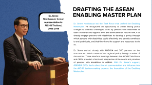 Dr. Seree Nonthasoot led the Task Force that drafted the Enabling Masterplan. He recognized the opportunity to create lasting policy changes to address challenges faced by persons with disabilities at both a national and regional level and advocated for ASEAN AIHCR to directly engage persons with disabilities to develop a policy through which persons with disabilities could effectively and equally contribute to and participate, and that they have the support and resources to do so.